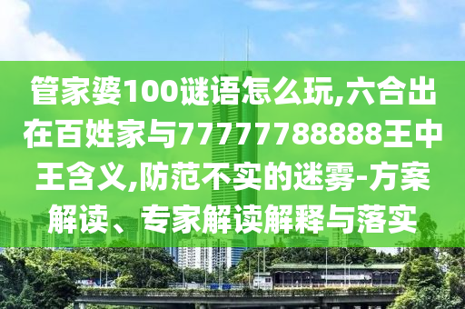 管家婆100謎語怎么玩,六合出在百姓家與77777788888王中王含義,防范不實的迷霧-方案解讀、專家解讀解釋與落實