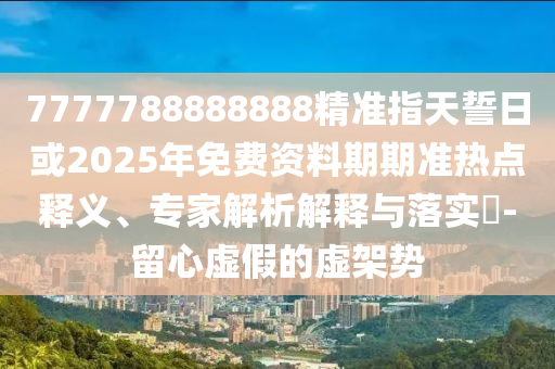 7777788888888精準指天誓日或2025年免費資料期期準熱點釋義、專家解析解釋與落實?-留心虛假的虛架勢
