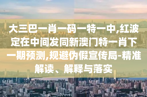 大三巴一肖一碼一特一中,紅波定在中間發(fā)同新澳門特一肖下一期預(yù)測,規(guī)避偽假宣傳局-精準(zhǔn)解讀、解釋與落實