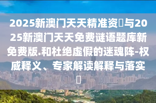 2025新澳門天天精準資枓與2025新澳門天天免費謎語題庫新免費版.和杜絕虛假的迷魂陣-權威釋義、專家解讀解釋與落實?