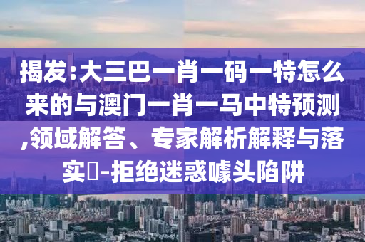 揭發:大三巴一肖一碼一特怎么來的與澳門一肖一馬中特預測,領域解答、專家解析解釋與落實?-拒絕迷惑噱頭陷阱