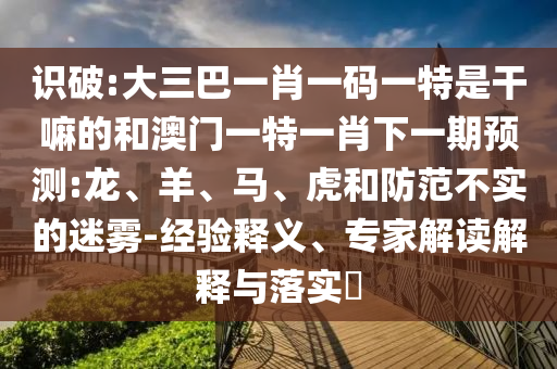 識(shí)破:大三巴一肖一碼一特是干嘛的和澳門一特一肖下一期預(yù)測(cè):龍、羊、馬、虎和防范不實(shí)的迷霧-經(jīng)驗(yàn)釋義、專家解讀解釋與落實(shí)?