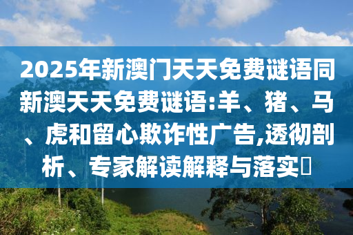 2025年新澳門天天免費(fèi)謎語同新澳天天免費(fèi)謎語:羊、豬、馬、虎和留心欺詐性廣告,透徹剖析、專家解讀解釋與落實(shí)?