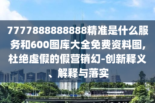 7777888888888精準(zhǔn)是什么服務(wù)和600圖庫大全免費(fèi)資料圖,杜絕虛假的假營銷幻-創(chuàng)新釋義、解釋與落實(shí)
