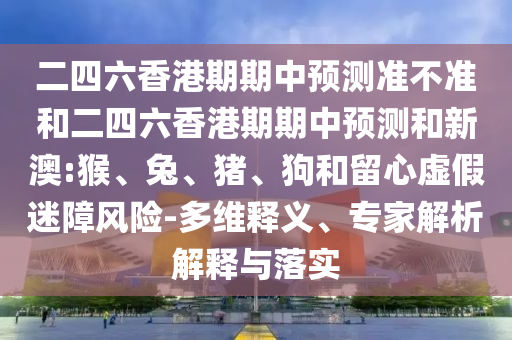 二四六香港期期中預(yù)測(cè)準(zhǔn)不準(zhǔn)和二四六香港期期中預(yù)測(cè)和新澳:猴、兔、豬、狗和留心虛假迷障風(fēng)險(xiǎn)-多維釋義、專家解析解釋與落實(shí)