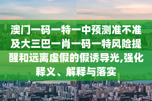 澳門一碼一特一中預(yù)測準(zhǔn)不準(zhǔn)及大三巴一肖一碼一特風(fēng)險(xiǎn)提醒和遠(yuǎn)離虛假的假誘導(dǎo)光,強(qiáng)化釋義、解釋與落實(shí)