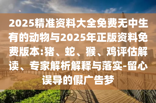 2025精準(zhǔn)資料大全免費(fèi)無(wú)中生有的動(dòng)物與2025年正版資料免費(fèi)版本:豬、蛇、猴、雞評(píng)估解讀、專家解析解釋與落實(shí)-留心誤導(dǎo)的假?gòu)V告夢(mèng)