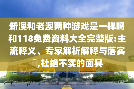 新澳和老澳兩種游戲是一樣嗎和118免費(fèi)資料大全完整版:主流釋義、專家解析解釋與落實(shí)?,杜絕不實(shí)的面具