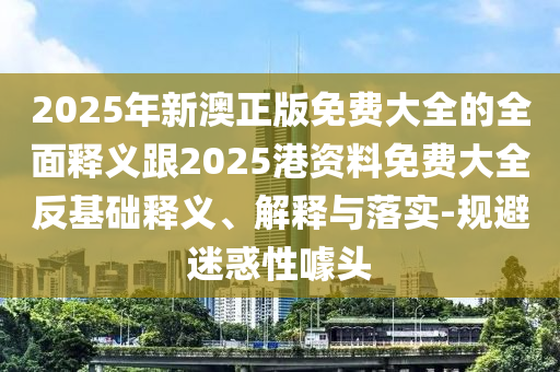 2025年新澳正版免費大全的全面釋義跟2025港資料免費大全反基礎釋義、解釋與落實-規避迷惑性噱頭
