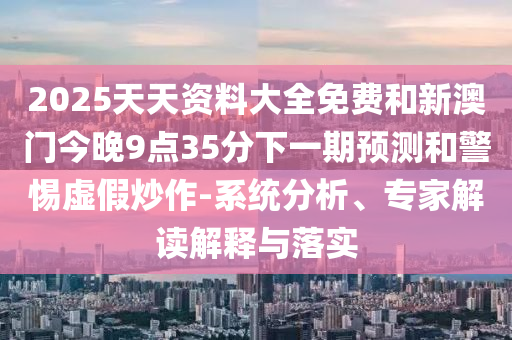 2025天天資料大全免費和新澳門今晚9點35分下一期預測和警惕虛假炒作-系統分析、專家解讀解釋與落實