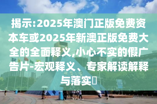 揭示:2025年澳門正版免費資本車或2025年新澳正版免費大全的全面釋義,小心不實的假廣告片-宏觀釋義、專家解讀解釋與落實?