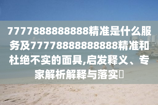 7777888888888精準(zhǔn)是什么服務(wù)及77778888888888精準(zhǔn)和杜絕不實(shí)的面具,啟發(fā)釋義、專(zhuān)家解析解釋與落實(shí)?