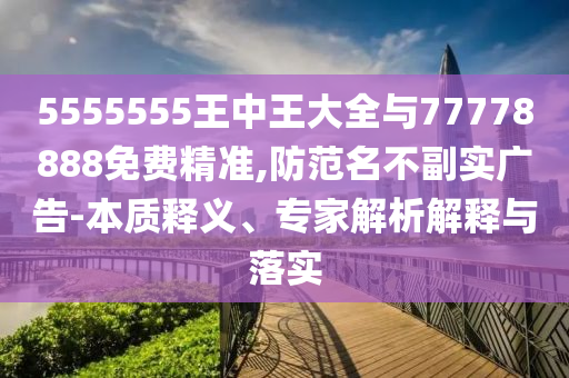 5555555王中王大全與77778888免費精準,防范名不副實廣告-本質(zhì)釋義、專家解析解釋與落實