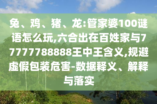 兔、雞、豬、龍:管家婆100謎語(yǔ)怎么玩,六合出在百姓家與77777788888王中王含義,規(guī)避虛假包裝危害-數(shù)據(jù)釋義、解釋與落實(shí)