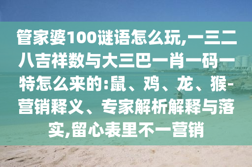 管家婆100謎語怎么玩,一三二八吉祥數與大三巴一肖一碼一特怎么來的:鼠、雞、龍、猴-營銷釋義、專家解析解釋與落實,留心表里不一營銷