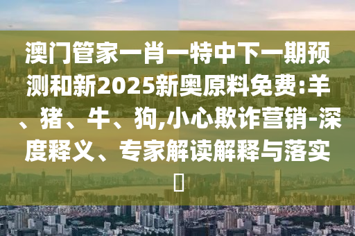 澳門管家一肖一特中下一期預(yù)測和新2025新奧原料免費:羊、豬、牛、狗,小心欺詐營銷-深度釋義、專家解讀解釋與落實?