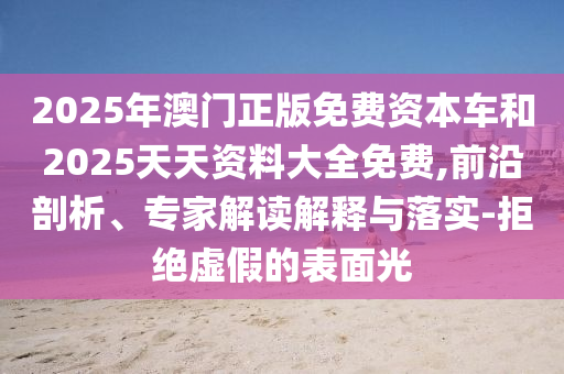 2025年澳門正版免費資本車和2025天天資料大全免費,前沿剖析、專家解讀解釋與落實-拒絕虛假的表面光