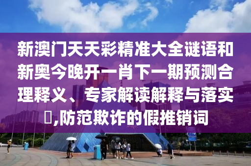 新澳門(mén)天天彩精準(zhǔn)大全謎語(yǔ)和新奧今晚開(kāi)一肖下一期預(yù)測(cè)合理釋義、專家解讀解釋與落實(shí)?,防范欺詐的假推銷詞