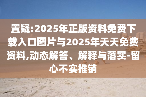 置疑:2025年正版資料免費(fèi)下載入口圖片與2025年天天免費(fèi)資料,動(dòng)態(tài)解答、解釋與落實(shí)-留心不實(shí)推銷