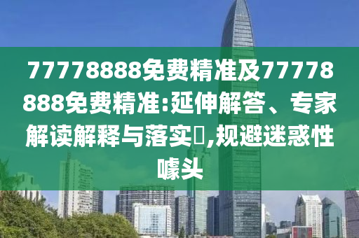 77778888免費精準及77778888免費精準:延伸解答、專家解讀解釋與落實?,規避迷惑性噱頭
