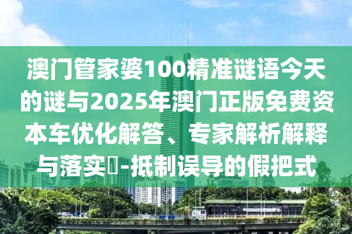 澳門管家婆100精準謎語今天的謎與2025年澳門正版免費資本車優化解答、專家解析解釋與落實?-抵制誤導的假把式