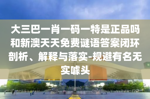 大三巴一肖一碼一特是正品嗎和新澳天天免費謎語答案閉環(huán)剖析、解釋與落實-規(guī)避有名無實噱頭