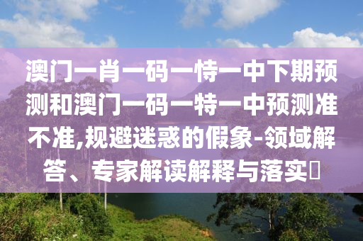 澳門一肖一碼一恃一中下期預測和澳門一碼一特一中預測準不準,規避迷惑的假象-領域解答、專家解讀解釋與落實?
