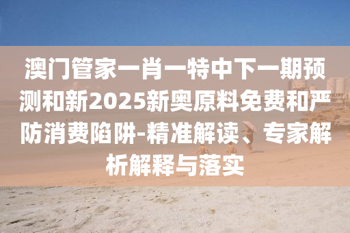 澳門管家一肖一特中下一期預(yù)測(cè)和新2025新奧原料免費(fèi)和嚴(yán)防消費(fèi)陷阱-精準(zhǔn)解讀、專家解析解釋與落實(shí)