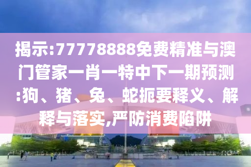 揭示:77778888免費精準與澳門管家一肖一特中下一期預測:狗、豬、兔、蛇扼要釋義、解釋與落實,嚴防消費陷阱