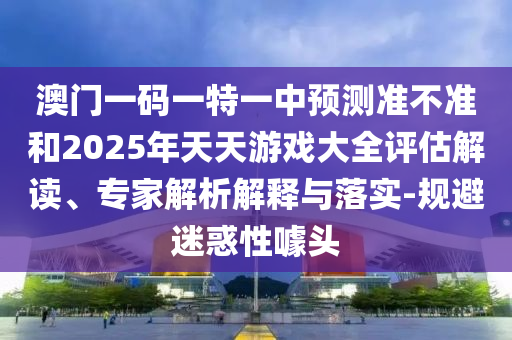 澳門一碼一特一中預測準不準和2025年天天游戲大全評估解讀、專家解析解釋與落實-規避迷惑性噱頭