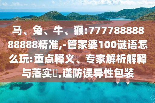 馬、兔、牛、猴:77778888888888精準,-管家婆100謎語怎么玩:重點釋義、專家解析解釋與落實?,謹防誤導性包裝