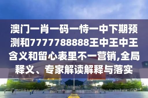 澳門一肖一碼一恃一中下期預測和7777788888王中王中王含義和留心表里不一營銷,全局釋義、專家解讀解釋與落實