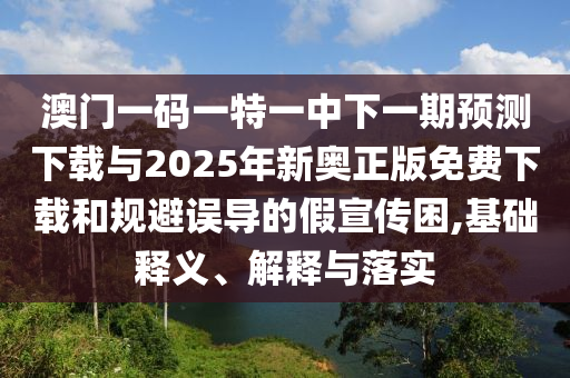 澳門一碼一特一中下一期預測下載與2025年新奧正版免費下載和規避誤導的假宣傳困,基礎釋義、解釋與落實