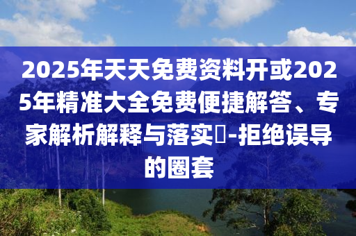 2025年天天免費資料開或2025年精準(zhǔn)大全免費便捷解答、專家解析解釋與落實?-拒絕誤導(dǎo)的圈套