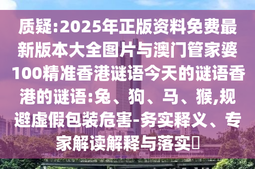 質疑:2025年正版資料免費最新版本大全圖片與澳門管家婆100精準香港謎語今天的謎語香港的謎語:兔、狗、馬、猴,規避虛假包裝危害-務實釋義、專家解讀解釋與落實?