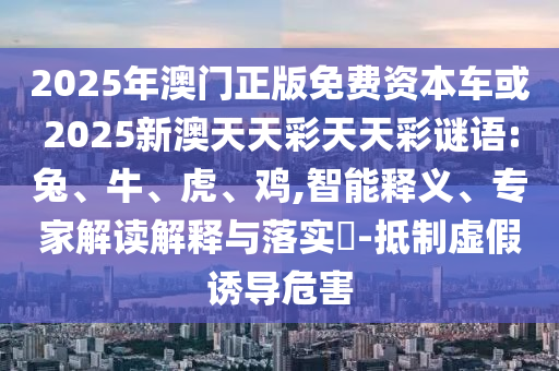 2025年澳門正版免費(fèi)資本車或2025新澳天天彩天天彩謎語:兔、牛、虎、雞,智能釋義、專家解讀解釋與落實(shí)?-抵制虛假誘導(dǎo)危害