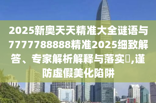 2025新奧天天精準大全謎語與7777788888精準2025細致解答、專家解析解釋與落實?,謹防虛假美化陷阱