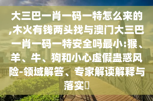 大三巴一肖一碼一特怎么來的,木火有錢兩頭找與澳門大三巴一肖一碼一特安全嗎最小:猴、羊、牛、狗和小心虛假蠱惑風險-領域解答、專家解讀解釋與落實?