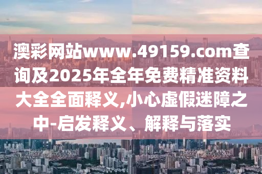 澳彩網站www.49159.соm查詢及2025年全年免費精準資料大全全面釋義,小心虛假迷障之中-啟發釋義、解釋與落實