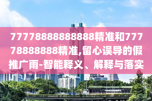 77778888888888精準(zhǔn)和77778888888精準(zhǔn),留心誤導(dǎo)的假推廣雨-智能釋義、解釋與落實(shí)