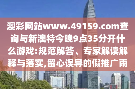 澳彩網站www.49159.соm查詢與新澳特今晚9點35分開什么游戲:規范解答、專家解讀解釋與落實,留心誤導的假推廣雨