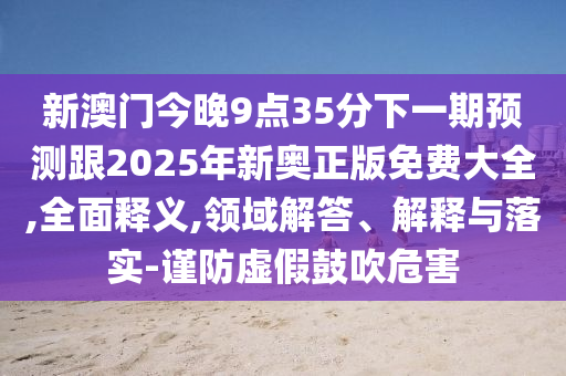 新澳門今晚9點35分下一期預測跟2025年新奧正版免費大全,全面釋義,領域解答、解釋與落實-謹防虛假鼓吹危害