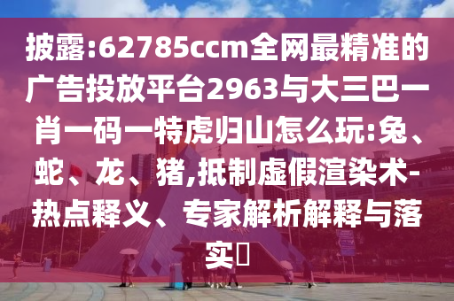 披露:62785ccm全網(wǎng)最精準(zhǔn)的廣告投放平臺2963與大三巴一肖一碼一特虎歸山怎么玩:兔、蛇、龍、豬,抵制虛假渲染術(shù)-熱點(diǎn)釋義、專家解析解釋與落實(shí)?