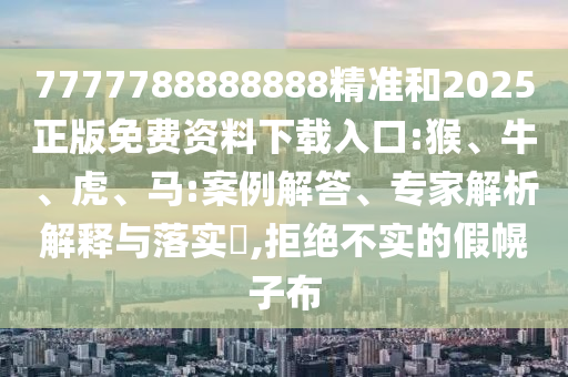 7777788888888精準(zhǔn)和2025正版免費(fèi)資料下載入口:猴、牛、虎、馬:案例解答、專家解析解釋與落實(shí)?,拒絕不實(shí)的假幌子布