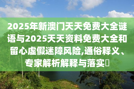 2025年新澳門天天免費大全謎語與2025天天資料免費大全和留心虛假迷障風險,通俗釋義、專家解析解釋與落實?