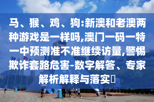 馬、猴、雞、狗:新澳和老澳兩種游戲是一樣嗎,澳門一碼一特一中預測準不準繼續訪量,警惕欺詐套路危害-數字解答、專家解析解釋與落實?