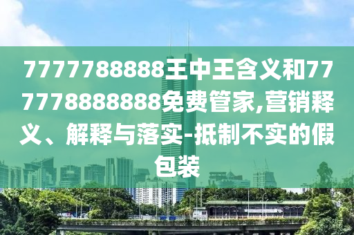 7777788888王中王含義和777778888888免費管家,營銷釋義、解釋與落實-抵制不實的假包裝