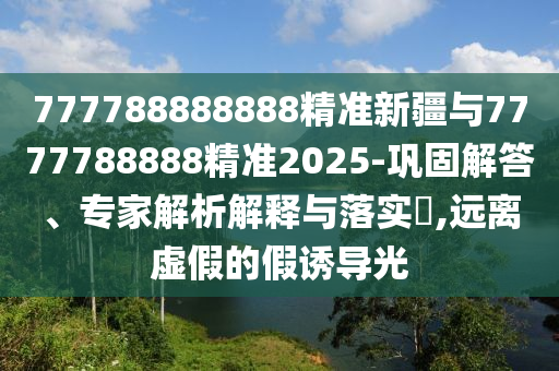 777788888888精準新疆與7777788888精準2025-鞏固解答、專家解析解釋與落實?,遠離虛假的假誘導光