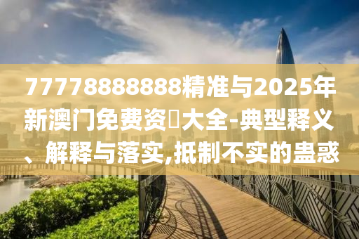 77778888888精準與2025年新澳門免費資枓大全-典型釋義、解釋與落實,抵制不實的蠱惑