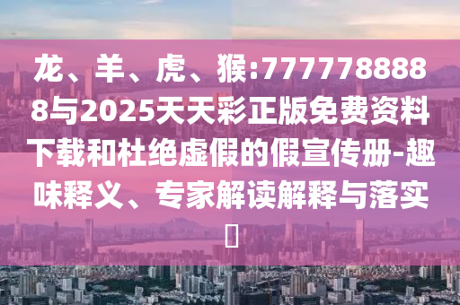 龍、羊、虎、猴:7777788888與2025天天彩正版免費資料下載和杜絕虛假的假宣傳冊-趣味釋義、專家解讀解釋與落實?